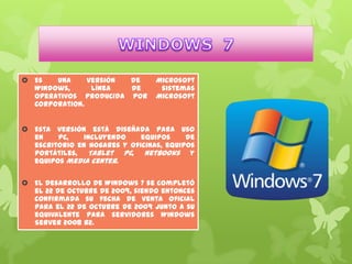  Es
una
versión
de
Windows,
línea
de
operativos producida por
Corporation.

Microsoft
sistemas
Microsoft

 Esta versión está diseñada para uso
en
PC,
incluyendo
equipos
de
escritorio en hogares y oficinas, equipos
portátiles, Tablet PC, netbooks y
equipos media center.
 El desarrollo de Windows 7 se completó
el 22 de octubre de 2009, siendo entonces
confirmada su fecha de venta oficial
para el 22 de octubre de 2009 junto a su
equivalente para servidores Windows
Server 2008 R2.

 