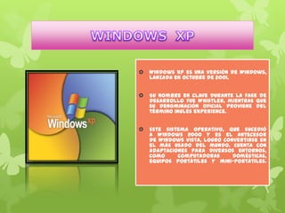 

Windows XP es una versión de Windows,
lanzada en octubre de 2001.



Su nombre en clave durante la fase de
desarrollo fue Whistler, mientras que
su denominación oficial proviene del
término inglés eXPerience.



Este sistema operativo, que sucedió
a Windows 2000 y es el antecesor
de Windows Vista, logró convertirse en
el más usado del mundo. Cuenta con
adaptaciones para diversos entornos,
como
computadoras
domésticas,
equipos portátiles y mini-portátiles.

 