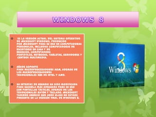 

Es la versión actual del sistema operativo
de Microsoft Windows, producido
por Microsoft para su uso en computadoras
personales, incluidas computadoras de
escritorio en casa y de
negocios, computadora
portátiles, netbooks, tabletas, servidores y
centros multimedia.



Añade soporte
para microprocesadores ARM, además de
los microprocesadores
tradicionales x86 de Intel y AMD.



Su interfaz de usuario ha sido modificada
para hacerla más adecuada para su uso
con pantallas táctiles, además de los
tradicionales ratón y teclado. Microsoft
también anunció que Aero Glass no estará
presente en la versión final de Windows 8.

 