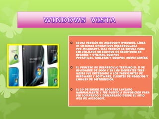 

Es una versión de Microsoft Windows, línea
de sistemas operativos desarrollada
por Microsoft. Esta versión se enfoca para
ser utilizada en equipos de escritorio en
hogares y oficinas, equipos
portátiles, tabletas y equipos media center.



El proceso de desarrollo terminó el 8 de
noviembre de 2006 y en los siguientes tres
meses fue entregado a los fabricantes de
hardware y software, clientes de negocios y
canales de distribución.



El 30 de enero de 2007 fue lanzado
mundialmente y fue puesto a disposición para
ser comprado y descargado desde el sitio
web de Microsoft.

 