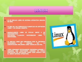 

Es un núcleo libre de sistema operativo basado
en Unix.



Es uno de los principales ejemplos de software
libre y de código abierto.



Normalmente Linux se utiliza junto a un
empaquetado
de
software, llamado distribución Linux
y
servidores.



El núcleo Linux fue concebido por el entonces
estudiante
de
ciencias
de
la
computación finlandés Linus Torvalds en 1991.



Linux consiguió rápidamente desarrolladores y
usuarios que adoptaron códigos de otros
proyectos de software libre para usarlo con
el nuevo sistema operativo.

 