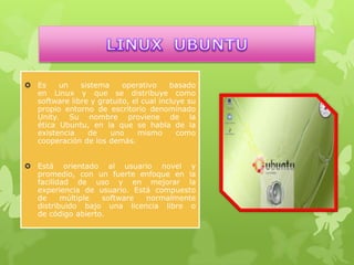  Es
un
sistema
operativo
basado
en Linux y que se distribuye como
software libre y gratuito, el cual incluye su
propio entorno de escritorio denominado
Unity. Su nombre proviene de la
ética Ubuntu, en la que se habla de la
existencia
de
uno
mismo
como
cooperación de los demás.
 Está orientado al usuario novel y
promedio, con un fuerte enfoque en la
facilidad de uso y en mejorar la
experiencia de usuario. Está compuesto
de
múltiple
software
normalmente
distribuido bajo una licencia libre o
de código abierto.

 