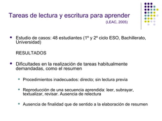 Tareas de lectura y escritura para aprender
(LEAC, 2005)
 Estudio de casos: 48 estudiantes (1º y 2º ciclo ESO, Bachillerato,
Universidad)
RESULTADOS
 Dificultades en la realización de tareas habitualmente
demandadas, como el resumen
 Procedimientos inadecuados: directo; sin lectura previa
 Reproducción de una secuencia aprendida: leer, subrayar,
textualizar, revisar. Ausencia de relectura
 Ausencia de finalidad que de sentido a la elaboración de resumen
 