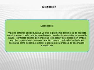 Diagnóstico:Es de carácter socioeducativo ya que el problema del niño es de aspecto social pues no puede relacionarse bien con los demás compañeros lo cual le causa   conflictos con las personas que le rodean y esto sucede en ámbito escolar, repercutiendo en su educación pues no realiza las actividades escolares como debería, es decir, la afecta en su proceso de enseñanza-aprendizaje.Justificación