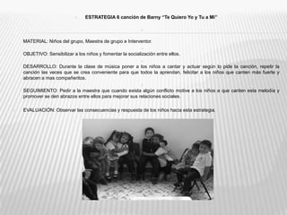 ESTRATEGIA 6 canción de Barny “Te Quiero Yo y Tu a Mi”MATERIAL: Niños del grupo, Maestra de grupo e Interventor.OBJETIVO: Sensibilizar a los niños y fomentar la socialización entre ellos.DESARROLLO: Durante la clase de música poner a los niños a cantar y actuar según lo pide la canción, repetir la canción las veces que se crea conveniente para que todos la aprendan, felicitar a los niños que canten más fuerte y abracen a mas compañeritos.SEGUIMIENTO: Pedir a la maestra que cuando exista algún conflicto motive a los niños a que canten esta melodía y promover se den abrazos entre ellos para mejorar sus relaciones sociales.EVALUACIÓN: Observar las consecuencias y respuesta de los niños hacia esta estrategia.