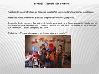 Estrategia  4. Nombre: “Ven a mi fiesta” Propósito: Involucrar al niño en las fiestas de cumpleaños para fomentar y favorecer su socialización. Materiales: Niños. Interventora. Fiesta de cumpleaños de Victoria (compañera).   Desarrollo: Pedir permiso a los padres de familia para asistir a la fiesta a casa de Victoria con el acompañamiento de la interventora o maestra. Llevar al niño a la fiesta. Involucrarlo en las actividades que se realicen.  Llevarlo de regreso a su casa. Evaluación: ¿Cómo se relaciona con los demás niños de la reunión? 