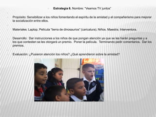 Estrategia 6. Nombre: “Veamos TV juntos” Propósito: Sensibilizar a los niños fomentando el espíritu de la amistad y el compañerismo para mejorar la socialización entre ellos. Materiales: Laptop. Película “tierra de dinosaurios” (caricatura). Niños. Maestra. Interventora.Desarrollo:  Dar instrucciones a los niños de que pongan atención ya que se les harán preguntas y a los que contesten se les otorgará un premio.  Poner la película.  Terminando pedir comentarios.  Dar los premios. Evaluación: ¿Pusieron atención los niños? ¿Qué aprendieron sobre la amistad?