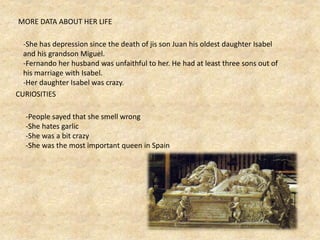 MORE DATA ABOUT HER LIFE
-She has depression since the death of jis son Juan his oldest daughter Isabel
and his grandson Miguel.
-Fernando her husband was unfaithful to her. He had at least three sons out of
his marriage with Isabel.
-Her daughter Isabel was crazy.
CURIOSITIES
-People sayed that she smell wrong
-She hates garlic
-She was a bit crazy
-She was the most important queen in Spain
 