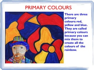 PRIMARY COLOURS
            There are three
            primary
            colours: red,
            yellow and blue.
            They are called
            primary colours
            because you can
            mix them to
            create all the
            colours of the
            rainbow.
 