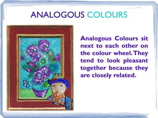 ANALOGOUS COLOURS

        Analogous Colours sit
        next to each other on
        the colour wheel. They
        tend to look pleasant
        together because they
        are closely related.
 