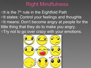It is the 7 th  rule in the Eightfold Path It states: Control your feelings and thoughts It means: Don’t become angry at people for the little thing that they do to make you angry. Try not to go over crazy with your emotions. 