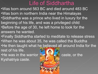 Was born around 563 BC and died around 483 BC Was born in northern India near the Himalayas Siddhartha was a prince who lived in luxury for the beginning of his life, and was a privileged child  Before the age of 30, he left home to look for the answers he wanted. Finally Siddhartha started to meditate to release stress When he was about 35, he was called the Buddha  He then taught what he believed all around India for the rest of his life. He was in the warrior  caste, or the  Kyshatriya caste. 
