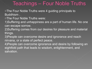 The Four Noble Truths were 4 guiding principals to Buddhism .  The Four Noble Truths were: 1)Suffering and unhappiness are a part of human life. No one can escape sorrow. 2)Suffering comes from our desires for pleasure and material things. 3)People can overcome desire and ignorance and reach nirvana, or a state of perfect peace.  4)People can overcome ignorance and desire by following an eightfold path that leads to wisdom, enlightenment, and salvation.  