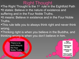 There is no such thing as the Four Noble Truths The Right Thought is the 1 st   rule in the Eightfold Path It states: Believe in the nature of existence and suffering and in the Four Noble Truths. It means: Believe in existence and in the Four Noble Truths. This rule tells you to always think right and never think wrong.  Thinking right is when you believe in the Buddha, and thinking wrong is when you don’t believe in him.  
