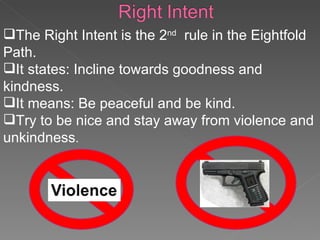 The Right Intent is the 2 nd   rule in the Eightfold Path.  It states: Incline towards goodness and kindness. It means: Be peaceful and be kind. Try to be nice and stay away from violence and unkindness . 