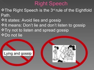 The Right Speech is the 3 rd  rule of the Eightfold Path. It states: Avoid lies and gossip It means: Don’t lie and don’t listen to gossip Try not to listen and spread gossip Do not lie Lying   and gossip 
