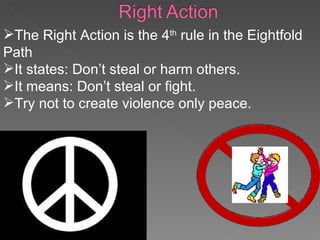 The Right Action is the 4 th  rule in the Eightfold Path It states: Don’t steal or harm others. It means: Don’t steal or fight. Try not to create violence only peace. 