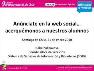 Anúnciate en la web social… acerquémonos a nuestros alumnos Santiago de Chile, 21 de enero 2010 Isabel Villanueva Coordinadora de Servicios  Sistema de Servicios de Información y Bibliotecas (SISIB) 