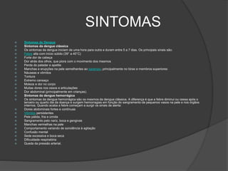 SINTOMAS
 Sintomas de Dengue
 Sintomas da dengue clássica
 Os sintomas da dengue iniciam de uma hora para outra e duram entre 5 a 7 dias. Os principais sinais são:
 Febre alta com início súbito (39° a 40°C)
 Forte dor de cabeça
 Dor atrás dos olhos, que piora com o movimento dos mesmos
 Perda do paladar e apetite
 Manchas e erupções na pele semelhantes ao sarampo, principalmente no tórax e membros superiores
 Náuseas e vômitos
 Tontura
 Extremo cansaço
 Moleza e dor no corpo
 Muitas dores nos ossos e articulações
 Dor abdominal (principalmente em crianças).
 Sintomas da dengue hemorrágica
 Os sintomas da dengue hemorrágica são os mesmos da dengue clássica. A diferença é que a febre diminui ou cessa após o
terceiro ou quarto dia da doença e surgem hemorragias em função do sangramento de pequenos vasos na pele e nos órgãos
internos. Quando acaba a febre começam a surgir os sinais de alerta:
 Dores abdominais fortes e contínuas
 Vômitos persistentes
 Pele pálida, fria e úmida
 Sangramento pelo nariz, boca e gengivas
 Manchas vermelhas na pele
 Comportamento variando de sonolência à agitação
 Confusão mental
 Sede excessiva e boca seca
 Dificuldade respiratória
 Queda da pressão arterial.
 