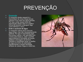 PREVENÇÃO
 Prevenção
 O mosquito Aedes aegypti é o
transmissor do vírus e suas larvas
nascem e se criam em água parada.
Por isso, evitar esses focos da
reprodução desse vetor é a melhor
forma de prevenir a dengue! Veja
como eliminar o risco:
 Evite o acúmulo de água
 O mosquito coloca seus ovos em
água limpa, mas não necessariamente
potável. Por isso é importante jogar
fora pneus velhos, virar garrafas com
a boca para baixo e, caso o quintal
seja propenso à formação de poças,
realizar a drenagem do terreno.
Também é necessário lavar a vasilha
de água do bicho de estimação
regularmente e manter fechadas
tampas de caixas d'água e cisternas.
 