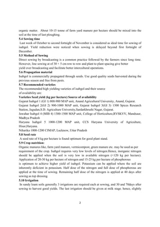 2
organic matter. About 10-15 tonne of farm yard manure per hectare should be mixed into the
soil at the time of last ploughing.
5.4 Sowing time
Last week of October to second fortnight of November is considered as ideal time for sowing of
isabgol. Yield reduction were noticed when sowing is delayed beyond first fortnight of
December.
5.5 Method of Sowing
Direct sowing by broadcasting is a common practice followed by the farmers since long time.
However, line sowing at of 30 × 5 cm row to row and plant to plant spacing give better
yield over broadcasting and facilitate better intercultural operations.
5.6 Propagation material
Isabgol is commercially propagated through seeds. Use good quality seeds harvested during the
previous season and free from pests.
5.7 Recommended varieties
The recommended high yielding varieties of isabgol and their source
of availability are:
Varieties Seed yield (kg per hectare) Source of availability
Gujarat Isabgol 1 (GI 1) 800-900 MAP unit, Anand Agricultural University, Anand, Gujarat.
Gujarat Isabgol 2(GI 2) 900-1000 MAP unit, Gujarat Isabgol 3(GI 3) 1300 Spices Research
Station, Jagudan,S.D. Agriculture University,Sardarkhrushi Nagar, Gujarat.
Jawahar Isabgol 4 (MIB 4) 1300-1500 MAP unit, College of Horticulture,RVSKVV, Mandsaur,
Madhya Pradesh
Haryana Isabgol 5 1000-1200 MAP unit, CCS Haryana University of Agriculture,
Hisar,Haryana.
Niharika 1000-1200 CIMAP, Lucknow, Uttar Pradesh
5.8 Seed rate
A seed rate of 4 kg per hectare is found optimum for good plant stand.
5.9 Crop nutrition:
Organic manures like, farm yard manure, vermicompost, green manure etc. may be used as per
requirement of the crop. Isabgol requires very low levels of nitrogen.Hence, inorganic nitrogen
should be applied when the soil is very low in available nitrogen (<120 kg per hectare).
Application of 20-30 kg per hectare of nitrogen and 15-25 kg per hectare of phosphorous
is optimum to achieve higher yield of isabgol. Potassium can be applied where the soil are
inherently deficient in potassium. Half dose of the nitrogen and full dose of phosphorous are
applied at the time of sowing. Remaining half dose of the nitrogen is applied at 40 days after
sowing as top dressing.
5.10 Irrigation
In sandy loam soils generally 3 irrigations are required each at sowing, and 30 and 70days after
sowing to harvest good yields. The last irrigation should be given at milk stage. hence, slightly
 