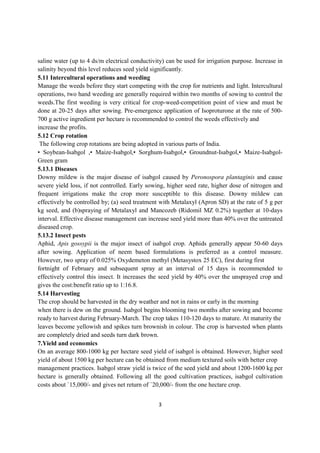 3
saline water (up to 4 ds/m electrical conductivity) can be used for irrigation purpose. Increase in
salinity beyond this level reduces seed yield significantly.
5.11 Intercultural operations and weeding
Manage the weeds before they start competing with the crop for nutrients and light. Intercultural
operations, two hand weeding are generally required within two months of sowing to control the
weeds.The first weeding is very critical for crop-weed-competition point of view and must be
done at 20-25 days after sowing. Pre-emergence application of Isoproturone at the rate of 500-
700 g active ingredient per hectare is recommended to control the weeds effectively and
increase the profits.
5.12 Crop rotation
The following crop rotations are being adopted in various parts of India.
• Soybean-Isabgol ,• Maize-Isabgol,• Sorghum-Isabgol,• Groundnut-Isabgol,• Maize-Isabgol-
Green gram
5.13.1 Diseases
Downy mildew is the major disease of isabgol caused by Peronospora plantaginis and cause
severe yield loss, if not controlled. Early sowing, higher seed rate, higher dose of nitrogen and
frequent irrigations make the crop more susceptible to this disease. Downy mildew can
effectively be controlled by; (a) seed treatment with Metalaxyl (Apron SD) at the rate of 5 g per
kg seed, and (b)spraying of Metalaxyl and Mancozeb (Ridomil MZ 0.2%) together at 10-days
interval. Effective disease management can increase seed yield more than 40% over the untreated
diseased crop.
5.13.2 Insect pests
Aphid, Apis gossypii is the major insect of isabgol crop. Aphids generally appear 50-60 days
after sowing. Application of neem based formulations is preferred as a control measure.
However, two spray of 0.025% Oxydemeton methyl (Metasystox 25 EC), first during first
fortnight of February and subsequent spray at an interval of 15 days is recommended to
effectively control this insect. It increases the seed yield by 40% over the unsprayed crop and
gives the cost:benefit ratio up to 1:16.8.
5.14 Harvesting
The crop should be harvested in the dry weather and not in rains or early in the morning
when there is dew on the ground. Isabgol begins blooming two months after sowing and become
ready to harvest during February-March. The crop takes 110-120 days to mature. At maturity the
leaves become yellowish and spikes turn brownish in colour. The crop is harvested when plants
are completely dried and seeds turn dark brown.
7.Yield and economics
On an average 800-1000 kg per hectare seed yield of isabgol is obtained. However, higher seed
yield of about 1500 kg per hectare can be obtained from medium textured soils with better crop
management practices. Isabgol straw yield is twice of the seed yield and about 1200-1600 kg per
hectare is generally obtained. Following all the good cultivation practices, isabgol cultivation
costs about `15,000/- and gives net return of `20,000/- from the one hectare crop.
 
