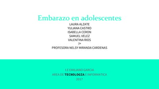 Embarazo en adolescentes
LAURA ALZATE
YULIANA CASTRO
ISABELLA CERON
SAMUEL VELEZ
VALENTINA RIOS
7ª
PROFESORA NELSY MIRANDA CARDENAS
I.E EMILIANO GARCIA
AREA DE TECNOLOGIA E INFORMATICA
2017
 