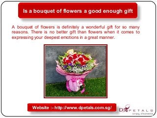 Is a bouquet of flowers a good enough gift
Website :- http://www.dpetals.com.sg/
A bouquet of flowers is definitely a wonderful gift for so many
reasons. There is no better gift than flowers when it comes to
expressing your deepest emotions in a great manner.
 