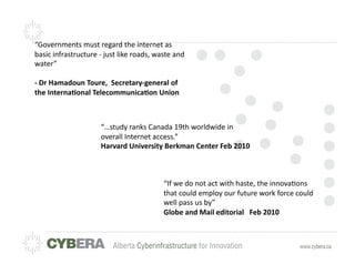 “Governments	
  must	
  regard	
  the	
  internet	
  as	
  
basic	
  infrastructure	
  -­‐	
  just	
  like	
  roads,	
  waste	
  and	
  
water”	
  

-­‐	
  Dr	
  Hamadoun	
  Toure,	
  	
  Secretary-­‐general	
  of	
  
the	
  InternaLonal	
  TelecommunicaLon	
  Union	
  



                                 “…study	
  ranks	
  Canada	
  19th	
  worldwide	
  in	
  
                                 overall	
  Internet	
  access.”	
  
                                 Harvard	
  University	
  Berkman	
  Center	
  Feb	
  2010	
  



                                                                “If	
  we	
  do	
  not	
  act	
  with	
  haste,	
  the	
  innova=ons	
  
                                                                that	
  could	
  employ	
  our	
  future	
  work	
  force	
  could	
  
                                                                well	
  pass	
  us	
  by”	
  
                                                                Globe	
  and	
  Mail	
  editorial	
  	
  	
  Feb	
  2010	
  
 