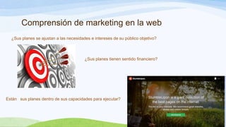 Comprensión de marketing en la web
¿Sus planes se ajustan a las necesidades e intereses de su público objetivo?

¿Sus planes tienen sentido financiero?

Están sus planes dentro de sus capacidades para ejecutar?

 