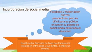 Incorporación de social media

Facebook y Twitter abren
nuevas
perspectivas, pero es
difícil para su público
encontrar su página de
social media entre todo el
desorden!

Social media. Servicios en línea que fomentan la
interacción entre usted y sus clintes, o entre sus
clientes.

 