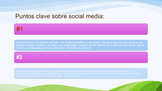 Puntos clave sobre social media:
#1
Contrariamente a la opinión popular , los medios sociales no son gratis. Mientras que muchos servicios de
medios sociales no tienen un cargo por adelantado , pueden comer encima de su tiempo más rápido que el
monstruo de las galletas Oreos consume . El tiempo es dinero!

#2
No es posible utilizar las redes sociales en lugar de tener un sitio web o blog con su propio nombre de dominio . La
investigación muestra que la gente todavía va a su sitio web como la primera fuente de información para su empresa, a
pesar de la popularidad de las redes sociales , el sitio es el rey.

 