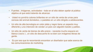 • Fuentes , imágenes, actividades - todo en el sitio deben apelar al público
objetivo al que está tratando de alcanzar.
•

Usted no pondría colores brillantes en un sitio de venta de urnas para
cenizas del animal doméstico, o pasteles en un sitio dirigido a adolescentes.

• Un sitio de alta tecnología en color plata y negro tiene un aspecto muy
diferente y una intención de vender un país con algodón barato y patitos .

• Un sitio de venta de bienes de alto precio - necesita mucho espacio en
blanco (vacío ) , un sitio de descuento le va bien con imágenes llenas de
gente.
•

Es por eso que te recomiendo encontrar un diseñador que sabe acerca de
las comunicaciones de marketing.

 
