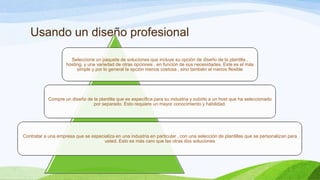 Usando un diseño profesional
Seleccione un paquete de soluciones que incluye su opción de diseño de la plantilla ,
hosting, y una variedad de otras opciones , en función de sus necesidades. Este es el más
simple y por lo general la opción menos costosa , sino también el menos flexible

Compre un diseño de la plantilla que es específica para su industria y subirlo a un host que ha seleccionado
por separado. Esto requiere un mayor conocimiento y habilidad.

Contratar a una empresa que se especializa en una industria en particular , con una selección de plantillas que se personalizan para
usted. Esto es más caro que las otras dos soluciones

 
