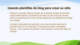 Usando plantillas de blog para crear su sitio
• Siempre y cuando usted es dueño de su propio nombre de dominio ,
usted puede rápida y económica de crear un sitio web que servirá
como su presencia en la web núcleo utilizando una plataforma de blog
en su lugar.
• Un blog ( abreviatura de web log ) es un tipo de sitio web que le
permite entrar en el contenido, a menudo en orden cronológico
inverso , con la opción de permitir a los lectores a comentar sobre su
entrada .

 