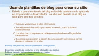 Usando plantillas de blog para crear su sitio
• Debido a que el contenido del blog es fácil de cambiar sin la ayuda de
un programador o desarrollador , un sitio web basado en el blog es
ideal para este tipo de sitios :
 Tarjeta de visita simple o sitios informativos
✓ Los sitios con información que cambia a menudo, como noticias o
acontecimientos
✓ Los sitios que no requieren de catálogos complicados en el lugar de las
transacciones
✓ Los sitios que requieren la opción de comunicación bidireccional con los
clientes o visitantes en el sitio
Aquí hay tres principios rectores para escribir un blog exitoso :
Desarrollar un estilo de escritura y el tono adecuado a su objetivo.
Publique menudo , incluso si sus mensajes son cortos.
Permita que sus lectores comentar.

 