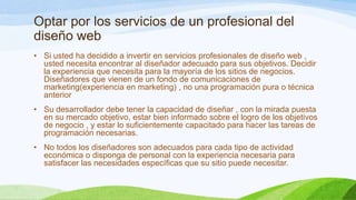 Optar por los servicios de un profesional del
diseño web
• Si usted ha decidido a invertir en servicios profesionales de diseño web ,
usted necesita encontrar al diseñador adecuado para sus objetivos. Decidir
la experiencia que necesita para la mayoría de los sitios de negocios.
Diseñadores que vienen de un fondo de comunicaciones de
marketing(experiencia en marketing) , no una programación pura o técnica
anterior
• Su desarrollador debe tener la capacidad de diseñar , con la mirada puesta
en su mercado objetivo, estar bien informado sobre el logro de los objetivos
de negocio , y estar lo suficientemente capacitado para hacer las tareas de
programación necesarias.
• No todos los diseñadores son adecuados para cada tipo de actividad
económica o disponga de personal con la experiencia necesaria para
satisfacer las necesidades específicas que su sitio puede necesitar.

 