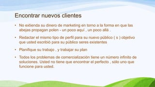 Encontrar nuevos clientes
• No extienda su dinero de marketing en torno a la forma en que las
abejas propagan polen - un poco aquí , un poco allá .
• Redactar el mismo tipo de perfil para su nuevo público ( s ) objetivo
que usted escribió para su público seres existentes
• Planifique su trabajo , y trabajar su plan
• Todos los problemas de comercialización tiene un número infinito de
soluciones. Usted no tiene que encontrar el perfecto , sólo uno que
funcione para usted.

 