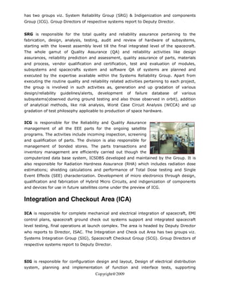 has two groups viz. System Reliability Group (SRG) & Indigenization and components
Group (ICG). Group Directors of respective systems report to Deputy Director.


SRG is responsible for the total quality and reliability assurance pertaining to the
fabrication, design, analysis, testing, audit and review of hardware of subsystems,
starting with the lowest assembly level till the final integrated level of the spacecraft.
The whole gamut of Quality Assurance (QA) and reliability activities like design
assurances, reliability prediction and assessment, quality assurance of parts, materials
and process, vendor qualification and certification, test and evaluation of modules,
subsystems and spacecrafts system and software QA of systems are planned and
executed by the expertise available within the Systems Reliability Group. Apart from
executing the routine quality and reliability related activities pertaining to each project,
the group is involved in such activities as, generation and up gradation of various
design/reliability   guidelines/alerts,    development     of   failure   database   of   various
subsystems(observed during ground testing and also those observed in orbit), addition
of analytical methods, like risk analysis, Worst Case Circuit Analysis (WCCA) and up
gradation of test philosophy applicable to production of space hardware.


ICG is responsible for the Reliability and Quality Assurance
management of all the EEE parts for the ongoing satellite
programs. The activities include incoming inspection, screening
and qualification of parts. The division is also responsible for
management of bonded stores. The parts transactions and
inventory management are efficiently carried out though the
computerized data base system, ICSDBS developed and maintained by the Group. It is
also responsible for Radiation Hardness Assurance (RHA) which includes radiation dose
estimations; shielding calculations and performance of Total Dose testing and Single
Event Effects (SEE) characterization. Development of micro electronics through design,
qualification and fabrication of Hybrid Micro Circuits, and indigenization of components
and devices for use in future satellites come under the preview of ICG.


Integration and Checkout Area (ICA)

ICA is responsible for complete mechanical and electrical integration of spacecraft, EMI
control plans, spacecraft ground check out systems support and integrated spacecraft
level testing, final operations at launch complex. The area is headed by Deputy Director
who reports to Director, ISAC. The Integration and Check out Area has two groups viz.
Systems Integration Group (SIG), Spacecraft Checkout Group (SCG). Group Directors of
respective systems report to Deputy Director.



SIG is responsible for configuration design and layout, Design of electrical distribution
system, planning and implementation of function and interface tests, supporting
                                          Copyright@2009
 