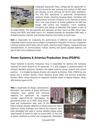 integrated Spacecraft Tests, configuring the spacecraft for
                                  the environmental test, planning and conduct of EMC tests
                                  and drawing up and carrying out launch base operations.
                                  The    SIG also     specializes in   spacecraft   transportation
                                  container design, electronic housing design, estimation and
                                  measurement of Centre of Gravity (C.G), Moment of Inertia
                                  (M.I.) and cross product of Inertia guidelines for EMI free
                                  design, ESD control and mitigation, circuit modeling,
                                  simulation and Design of dedicated Test system is part of
its responsibility. The SIG operates and maintains all clean rooms at ISAC (three clean
rooms) and ISITE (one clean room), R.F. Shielded chamber for subsystem EMC tests, a
shielded anechoic chamber and Compact Antenna Test Facility of world class.

SCG is responsible for evaluating the performance of different sub assemblies and
integrated system during various stages of progressive integration till launch. Integration
checkout systems which takes care of uplink, downlink power feeding, measurement and
characterization of communication, remote sensing and special payload systems, are
part of their core competence areas.



Power Systems & Avionics Production Area (PSAPA)

Power Systems & Avionics Production Area is responsible for delivery the hardware
required for power systems of all spacecraft. It is also engaged in productionisation of
onboard standard electronic hardware like digital systems, power systems and control
systems.    It is headed by Deputy Director who reports to Director, ISAC. PSAPA has one
group and a division namely: Power Systems group (PSG) and Avionics production
Division (APD). Group Directors of respective systems report to Deputy Director. Head,
APD directly report to DD.



PSG is responsible for design, development,
fabrication and testing of power electronics
hardware,     solar   panels      and     chemical
batteries    for   spacecraft.     Its    expertise
includes    state-of-the-art     technologies   for
generating power up to 6KW using Silicon,
GaAs and multijunction solar cells. In the
field of energy storage, batteries of various types like Nickel
Cadmium, Nickel Hydrogen and Lithium Ion batteries have
been developed and used in various satellite eclipse phase
requirements of power as high as around 5KW. In the area
of power conditioning control and management, distribution

                                          Copyright@2009
 