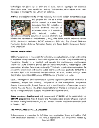 technologies for power up to 6KW are in place. Various topologies for extensive
applications have been developed. Battery management technologies have been
developed to manage the new Lithium ion batteries.

APD has the responsibility to provide necessary managerial support to facilitate groups
                         and projects and act as a single
                         window support to achieve faster
                         turnaround time for realization of
                         standard electronic packages on
                         end-to-end basis. It is interfacing
                         with     external     vendors     for
fabrication and testing activities of standard electronic sub
systems like Telemetry & Telecommand (TMTC), core power, Electro Explosive Devices
(EED), distribution packages, DC-DC converters, BMU etc. The Central Electronic
Fabrication Section, External Fabrication Section and Space Quality Component Section
come under APD.

GEOSAT PROGRAMME:


GEOSAT programme is responsible for definition, conceptualization, design and building
of all geostationary satellites to suit various applications. GEOSAT programme headed by
Programme Director is to establish and operate the multi-agency, multi-purpose
operational INSAT system to provide domestic Telecommunication, Meteorological Earth
observation, Weather Data Relay, nationwide TV & Radio broadcasting /networking, TV
programme distribution and Satellite Aided Search and Rescue payloads. ISRO/DOS is
the nodal agency for establishing and operating of the INSAT System, through INSAT
Coordination committee (ICC), under SATCOM policy of the Govt. of India.

GEOSAT Management office comprises of Systems Engineering (Electrical, Mechanical &
Propulsion), Budget and Planning, Configuration & Data management. Programme
Director is supported by Project Directors and project Executives of respective projects.
Internal Financial Advisor (IFA-(P)) is responsible for all finance & contractual aspects in
regard to Programmes and supports Programme Management Office.


Space segment development and management of IRNSS will be responsibility of
GEOSAT programme .Project Director and Associate project director of space segment
will report to Programme Director, GEOSAT at ISAC.GEOSAT Programme Director Report
to Director, ISAC.


IRS PROGRAMME & SMALL SATELLITES:


IRS programme is responsible for definition, conceptualization, design and building of all
earth observation satellites to suit various applications. IRS programme headed by
                                      Copyright@2009
 