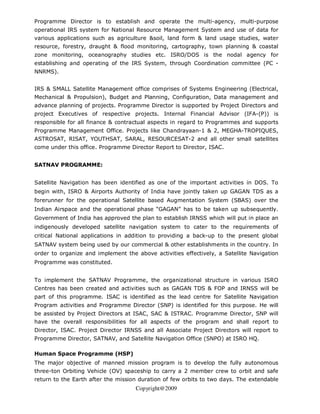 Programme Director is to establish and operate the multi-agency, multi-purpose
operational IRS system for National Resource Management System and use of data for
various applications such as agriculture &soil, land form & land usage studies, water
resource, forestry, draught & flood monitoring, cartography, town planning & coastal
zone monitoring, oceanography studies etc. ISRO/DOS is the nodal agency for
establishing and operating of the IRS System, through Coordination committee (PC -
NNRMS).


IRS & SMALL Satellite Management office comprises of Systems Engineering (Electrical,
Mechanical & Propulsion), Budget and Planning, Configuration, Data management and
advance planning of projects. Programme Director is supported by Project Directors and
project Executives of respective projects. Internal Financial Advisor (IFA-(P)) is
responsible for all finance & contractual aspects in regard to Programmes and supports
Programme Management Office. Projects like Chandrayaan-1 & 2, MEGHA-TROPIQUES,
ASTROSAT, RISAT, YOUTHSAT, SARAL, RESOURCESAT-2 and all other small satellites
come under this office. Programme Director Report to Director, ISAC.


SATNAV PROGRAMME:


Satellite Navigation has been identified as one of the important activities in DOS. To
begin with, ISRO & Airports Authority of India have jointly taken up GAGAN TDS as a
forerunner for the operational Satellite based Augmentation System (SBAS) over the
Indian Airspace and the operational phase “GAGAN” has to be taken up subsequently.
Government of India has approved the plan to establish IRNSS which will put in place an
indigenously developed satellite navigation system to cater to the requirements of
critical National applications in addition to providing a back-up to the present global
SATNAV system being used by our commercial & other establishments in the country. In
order to organize and implement the above activities effectively, a Satellite Navigation
Programme was constituted.


To implement the SATNAV Programme, the organizational structure in various ISRO
Centres has been created and activities such as GAGAN TDS & FOP and IRNSS will be
part of this programme. ISAC is identified as the lead centre for Satellite Navigation
Program activities and Programme Director (SNP) is identified for this purpose. He will
be assisted by Project Directors at ISAC, SAC & ISTRAC. Programme Director, SNP will
have the overall responsibilities for all aspects of the program and shall report to
Director, ISAC. Project Director IRNSS and all Associate Project Directors will report to
Programme Director, SATNAV, and Satellite Navigation Office (SNPO) at ISRO HQ.

Human Space Programme (HSP)
The major objective of manned mission program is to develop the fully autonomous
three-ton Orbiting Vehicle (OV) spaceship to carry a 2 member crew to orbit and safe
return to the Earth after the mission duration of few orbits to two days. The extendable
                                     Copyright@2009
 