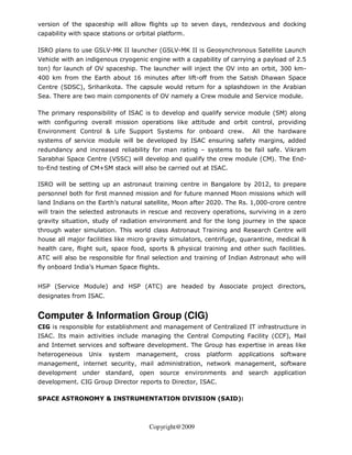 version of the spaceship will allow flights up to seven days, rendezvous and docking
capability with space stations or orbital platform.

ISRO plans to use GSLV-MK II launcher (GSLV-MK II is Geosynchronous Satellite Launch
Vehicle with an indigenous cryogenic engine with a capability of carrying a payload of 2.5
ton) for launch of OV spaceship. The launcher will inject the OV into an orbit, 300 km-
400 km from the Earth about 16 minutes after lift-off from the Satish Dhawan Space
Centre (SDSC), Sriharikota. The capsule would return for a splashdown in the Arabian
Sea. There are two main components of OV namely a Crew module and Service module.

The primary responsibility of ISAC is to develop and qualify service module (SM) along
with configuring overall mission operations like attitude and orbit control, providing
Environment Control & Life Support Systems for onboard crew.                 All the hardware
systems of service module will be developed by ISAC ensuring safety margins, added
redundancy and increased reliability for man rating – systems to be fail safe. Vikram
Sarabhai Space Centre (VSSC) will develop and qualify the crew module (CM). The End-
to-End testing of CM+SM stack will also be carried out at ISAC.

ISRO will be setting up an astronaut training centre in Bangalore by 2012, to prepare
personnel both for first manned mission and for future manned Moon missions which will
land Indians on the Earth’s natural satellite, Moon after 2020. The Rs. 1,000-crore centre
will train the selected astronauts in rescue and recovery operations, surviving in a zero
gravity situation, study of radiation environment and for the long journey in the space
through water simulation. This world class Astronaut Training and Research Centre will
house all major facilities like micro gravity simulators, centrifuge, quarantine, medical &
health care, flight suit, space food, sports & physical training and other such facilities.
ATC will also be responsible for final selection and training of Indian Astronaut who will
fly onboard India’s Human Space flights.


HSP (Service Module) and HSP (ATC) are headed by Associate project directors,
designates from ISAC.


Computer & Information Group (CIG)
CIG is responsible for establishment and management of Centralized IT infrastructure in
ISAC. Its main activities include managing the Central Computing Facility (CCF), Mail
and Internet services and software development. The Group has expertise in areas like
heterogeneous    Unix   system    management,         cross   platform   applications   software
management, internet security, mail administration, network management, software
development under standard, open source environments and search application
development. CIG Group Director reports to Director, ISAC.

SPACE ASTRONOMY & INSTRUMENTATION DIVISION (SAID):



                                      Copyright@2009
 