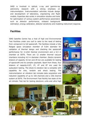 SAID    is   involved        in   optical,    x-ray     and   gamma-ray
 astronomy          research       with   a     strong       emphasis     on
 instrumentation. Instrumentation activities include design
 and development of laboratory, engineering and flight
 models. Expertise also exists in simulation studies and tools
 for optimisation of various system performance parameters
 such    as    detector        performance,         onboard    background
 estimation, energy calibration, detector sensitivity and modeling instrument response.



 Facilities


ISRO Satellite Centre has a host of high end Environmental
Test Facilities under one roof to cater to the need of testing
from component to full spacecraft. The facilities include a fully
fledged space simulation chamber of 9.0m diameter for
validation of thermal design and checking the spacecraft
performance for in-orbit thermal environment and a 6.5 m
chamber at ISITE. There are 12 smaller thermal vacuum
chambers including 4.0 m diameter chamber. Electro dynamic
shakers of capacity 16 ton and 29 ton are available for testing
of spacecraft and its complex payloads. Apart from these, four
shakers of capacity-0.6T, 2T, 4T and 8T are used for
subsystem testing. The shock & vibration lab is complete with
capability    for     sine,    random         and    shock     testing.   The
instrumentation at vibration lab includes data acquisition and
reduction capability of up to 160 channels and a 256 channel
system at ISITE. The Environment Test Facility has state of the
art climatic Test lab for testing electronic units and ultra high




                                                Copyright@2009
 