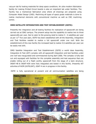 vacuum lab for testing materials for deep space conditions. An ultra modern fabrication
facility for making Printed Circuit boards is also an important lab under facilities. The
Facility has a mechanical fabrication area where all drawings are prepared using
Computer Aided Design (CAD). Machining all types of space grade materials is done to
realize mechanical elements with conventional machine as well as CNC machining
centre.


 ISRO SATELLITE INTEGRATION AND TEST ESTABLISHMENT (ISITE):

 Presently the integration and all testing facilities for realization of spacecraft are being
 carried out at ISAC campus. The present setup has the capability to realize two to three
 spacecrafts per year. But to cater to the growing need to realize 5 - 6 satellites per year
 as per 11th five year plan, ISITE has been established with all the Assembly, Integration
 and Test facilities needed to realize a full spacecraft under one roof. With the
 establishment of this new facility the increased load to realize 5-6 satellites per year can
 be easily met with.

 ISRO Satellite Integration and Test Establishment (ISITE) a world class Assembly,
 Integration & Test (AIT) complex with all spacecraft integration and test facilities under
 one roof was inaugurated and commissioned during April 2006. The complex is fully laid
 out and equipped with facilities for the complete assembly and test sequence that can
 enable rolling out of a flight worthy spacecraft from the stage of a bare structure.
 INSAT-4B & INSAT-4CR were fully integrated and tested in this facility .Presently AIT
 activities of W2M (EUTELSAT), GSAT-4 are in progress in this facility.

  ISITE is fully operational at present and all communication satellites are being




                                       Copyright@2009
 