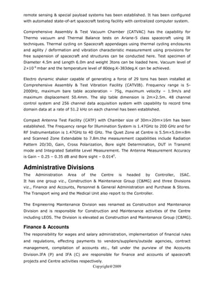 remote sensing & special payload systems has been established. It has been configured
with automated state-of-art spacecraft testing facility with centralized computer system.

Comprehensive Assembly & Test Vacuum Chamber (CATVAC) has the capability for
Thermo vacuum and Thermal Balance tests on Ariane-5 class spacecraft using IR
techniques. Thermal cycling on Spacecraft appendages using thermal cycling enclosures
and agility / deformation and vibration characteristic measurement using provisions for
free suspension of spacecraft and structures can be conducted here. Test specimen of
Diameter 4.5m and Length 6.0m and weight 3tons can be loaded here. Vacuum level of
2×10-6 mbar and the temperature level of 80deg.K-383deg.K can be achieved.

Electro dynamic shaker capable of generating a force of 29 tons has been installed at
Comprehensive Assembly & Test Vibration Facility (CATVIB). Frequency range is 5-
2000Hz, maximum bare table acceleration – 75g, maximum velocity – 1.9m/s and
maximum displacement 50.4mm. The slip table dimension is 2m×2.5m. 48 channel
control system and 256 channel data acquisition system with capability to record time
domain data at a rate of 51.2 kHz on each channel has been established.

Compact Antenna Test Facility (CATF) with Chamber size of 30m×20m×16m has been
established. The Frequency range for Illumination System is 1.47GHz to 200 GHz and for
RF Instrumentation is 1.47GHz to 40 GHz. The Quiet Zone at Centre is 5.5m×5.0m×8m
and Scanned Zone Extendable to 7.8m.the measurement capabilities include Radiation
Pattern 2D/3D, Gain, Cross Polarization, Bore sight Determination, DUT in Transmit
mode and Integrated Satellite Level Measurement. The Antenna Measurement Accuracy
is Gain – 0.25 – 0.35 dB and Bore sight – 0.0140.


Administrative Divisions
The   Administration    Area    of   the   Centre   is   headed   by     Controller,   ISAC.
It has one group viz., Construction & Maintenance Group (C&MG) and three Divisions
viz., Finance and Accounts, Personnel & General Administration and Purchase & Stores.
The Transport wing and the Medical Unit also report to the Controller.


The Engineering Maintenance Division was renamed as Construction and Maintenance
Division and is responsible for Construction and Maintenance activities of the Centre
including LEOS. The Division is elevated as Construction and Maintenance Group (C&MG).

Finance & Accounts
The responsibility for wages and salary administration, implementation of financial rules
and regulations, effecting payments to vendors/suppliers/outside agencies, contract
management, compilation of accounts etc., fall under the purview of the Accounts
Division.IFA (P) and IFA (C) are responsible for finance and accounts of spacecraft
projects and Centre activities respectively.
                                      Copyright@2009
 