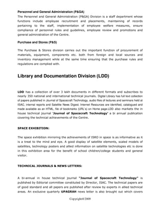 Personnel and General Administration (P&GA)
The Personnel and General Administration (P&GA) Division is a staff department whose
functions include employee recruitment and placements, maintaining of records
pertaining to the      staff, implementation of employee welfare measures, ensure
compliance of personnel rules and guidelines, employee review and promotions and
general administration of the Centre.

Purchase and Stores (P&S)

The Purchase & Stores division carries out the important function of procurement of
materials, equipment, components etc. both from foreign and local sources and
inventory management while at the same time ensuring that the purchase rules and
regulations are complied with.



Library and Documentation Division (LDD)


LDD has a collection of over 3 lakh documents in different formats and subscribes to
nearly 350 national and international technical journals. Digital Library has full text collection
of papers published in Journal of Spacecraft Technology, audio files of lectures and seminars held at
ISAC, internal reports and Satellite News Digest. Internet Resources are identified, catalogued and
made available as an HTML, file of bookmarks (URL’s) on Home page.LDD also markets the in
house technical journal ‘Journal of Spacecraft Technology’ a bi annual publication
covering the technical achievements of the Centre.


SPACE EXHIBITION:


The space exhibition mirroring the achievements of ISRO in space is as informative as it
is a treat to the mind and eye. A good display of satellite elements, scaled models of
satellites, technology posters and allied information on satellite technologies etc is done
in this exhibition area for the benefit of school children/college students and general
visitor.


TECHNICAL JOURNALS & NEWS LETTERS:



A bi-annual in house technical journal “Journal of Spacecraft Technology” is
published by Editorial committee constituted by Director, ISAC. The technical papers are
of good standard and all papers are published after review by experts in allied technical
areas. An exclusive quarterly UPAGRAH news letter is also brought out which covers

                                          Copyright@2009
 