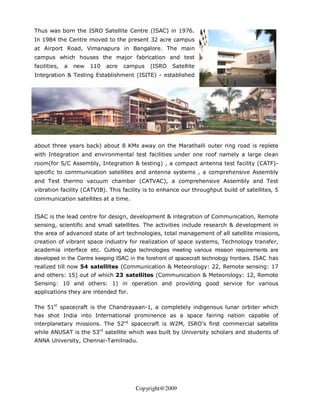 Thus was born the ISRO Satellite Centre (ISAC) in 1976.
In 1984 the Centre moved to the present 32 acre campus
at Airport Road, Vimanapura in Bangalore. The main
campus which houses the major fabrication and test
facilities,   a   new   110   acre   campus   (ISRO    Satellite
Integration & Testing Establishment (ISITE) - established




about three years back) about 8 KMs away on the Marathalli outer ring road is replete
with Integration and environmental test facilities under one roof namely a large clean
room(for S/C Assembly, Integration & testing) , a compact antenna test facility (CATF)-
specific to communication satellites and antenna systems , a comprehensive Assembly
and Test thermo vacuum chamber (CATVAC), a comprehensive Assembly and Test
vibration facility (CATVIB). This facility is to enhance our throughput build of satellites, 5
communication satellites at a time.


ISAC is the lead centre for design, development & integration of Communication, Remote
sensing, scientific and small satellites. The activities include research & development in
the area of advanced state of art technologies, total management of all satellite missions,
creation of vibrant space industry for realization of space systems, Technology transfer,
academia interface etc. Cutting edge technologies meeting various mission requirements are
developed in the Centre keeping ISAC in the forefront of spacecraft technology frontiers. ISAC has
realized till now 54 satellites (Communication & Meteorology: 22, Remote sensing: 17
and others: 15) out of which 23 satellites (Communication & Meteorology: 12, Remote
Sensing: 10 and others: 1) in operation and providing good service for various
applications they are intended for.

The 51st spacecraft is the Chandrayaan-1, a completely indigenous lunar orbiter which
has shot India into International prominence as a space fairing nation capable of
interplanetary missions. The 52nd spacecraft is W2M, ISRO’s first commercial satellite
while ANUSAT is the 53rd satellite which was built by University scholars and students of
ANNA University, Chennai-Tamilnadu.




                                        Copyright@2009
 