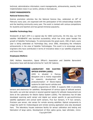 technical, administrative information, event managements, achievements, awards, Hindi
implementation news in our centre, articles in Kannada etc.

EVENT MANAGEMENTS:

National Science Day:

Science promotion activities like the National Science Day, celebrated on 28th of
February every year, are organized with the participation of the school/college students
and the teaching community every year. The event is marked with various competitions
for students and teachers and has gained immense popularity.

Satellite Technology Day:

Nineteenth of April 1975 is a special day for ISRO community. On this day, our first
satellite ‘ARYABHATA’ was launched successfully, which has since spear headed the
growth of Satellite Technologies. To commemorate this great event, 19th of April, every
year is being celebrated as Technology Day, since 2000, showcasing the milestone
achievements in the area of Satellite Technologies. This event is to encourage young
engineers who have contributed in terms of innovative ideas in our satellite programme
and honor them.

Employees Welfare:

ISAC    Welfare   Association,    Space     Officer’s    Association    and   Satellite   Benevolent
Association have well devised schemes for ‘work life’ balance.


                            LABORATORY             FOR          ELECTRO-
                            OPTICS SYSTEM (LEOS):
                            LEOS      is     situated      in     Peenya,
                            Bangalore and is mainly responsible
                            for    research,      development          and
                            productionisation       of    Electro-Optics
                            systems for both launch vehicles and
                            satellite programmes of ISRO. It supports ISAC in providing
sensors and electronics for satellites. Development of various types of attitude sensors
like earth, sun and star sensors in several spectral regions for attitude measurement are
done at the Laboratory for Electro Optics System (LEOS). The laboratory has till date
developed scanning earth sensor and digital sun sensor specific to geo-synchronous
satellite application and conical earth sensors, Five Sun Sensors, 4 Pi Sun sensors,
Precision yaw sensor, star sensor for remote sensing satellites. Optical components to
image the earth for meteorological and remote sensing application area also developed
here.   The laboratory houses extensive facility for sensor calibration and testing and
fabrication of large optics. Development of fibre optics gyros, laser altimeter, micro-
                                           Copyright@2009
 