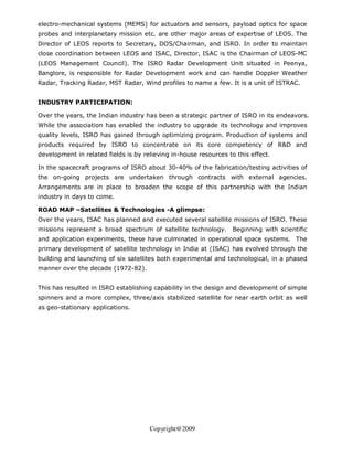 electro-mechanical systems (MEMS) for actuators and sensors, payload optics for space
probes and interplanetary mission etc. are other major areas of expertise of LEOS. The
Director of LEOS reports to Secretary, DOS/Chairman, and ISRO. In order to maintain
close coordination between LEOS and ISAC, Director, ISAC is the Chairman of LEOS-MC
(LEOS Management Council). The ISRO Radar Development Unit situated in Peenya,
Banglore, is responsible for Radar Development work and can handle Doppler Weather
Radar, Tracking Radar, MST Radar, Wind profiles to name a few. It is a unit of ISTRAC.


INDUSTRY PARTICIPATION:

Over the years, the Indian industry has been a strategic partner of ISRO in its endeavors.
While the association has enabled the industry to upgrade its technology and improves
quality levels, ISRO has gained through optimizing program. Production of systems and
products required by ISRO to concentrate on its core competency of R&D and
development in related fields is by relieving in-house resources to this effect.

In the spacecraft programs of ISRO about 30-40% of the fabrication/testing activities of
the on-going projects are undertaken through contracts with external agencies.
Arrangements are in place to broaden the scope of this partnership with the Indian
industry in days to come.

ROAD MAP –Satellites & Technologies -A glimpse:
Over the years, ISAC has planned and executed several satellite missions of ISRO. These
missions represent a broad spectrum of satellite technology.       Beginning with scientific
and application experiments, these have culminated in operational space systems. The
primary development of satellite technology in India at (ISAC) has evolved through the
building and launching of six satellites both experimental and technological, in a phased
manner over the decade (1972-82).


This has resulted in ISRO establishing capability in the design and development of simple
spinners and a more complex, three/axis stabilized satellite for near earth orbit as well
as geo-stationary applications.




                                      Copyright@2009
 